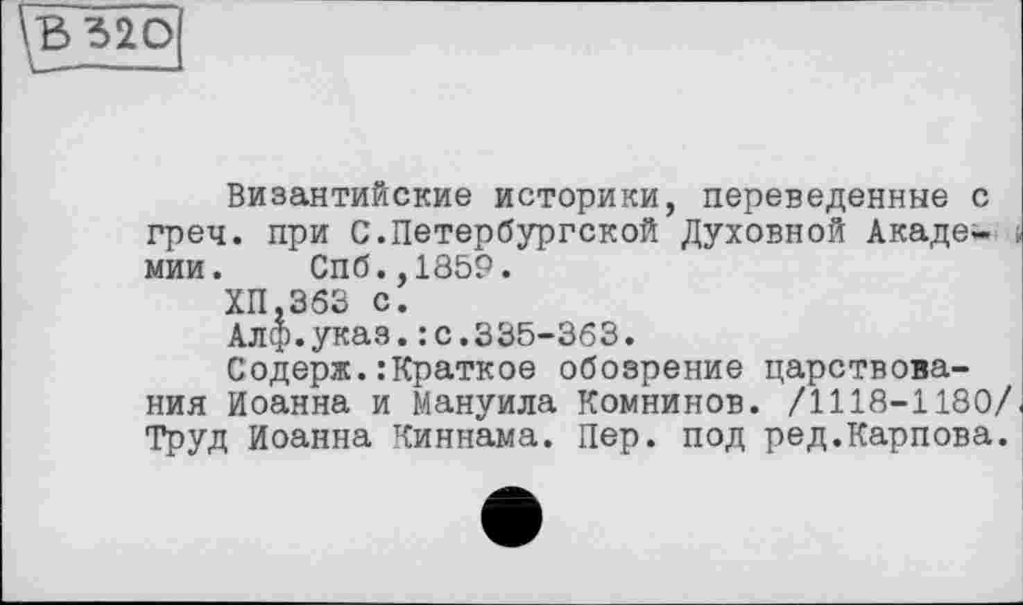 ﻿В 320
Византийские историки, переведенные с греч. при С.Петербургской Духовной Академии. Спб.,1859.
ХП.363 с.
Алф.указ.: с.335-363.
Содерж.:Краткое обозрение царствования Иоанна и Мануила Комнинов. /1118-1180/ Труд Иоанна Киннама. Пер. под ред.Карпова.